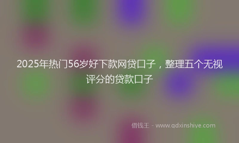 2025年热门56岁好下款网贷口子，整理五个无视评分的贷款口子