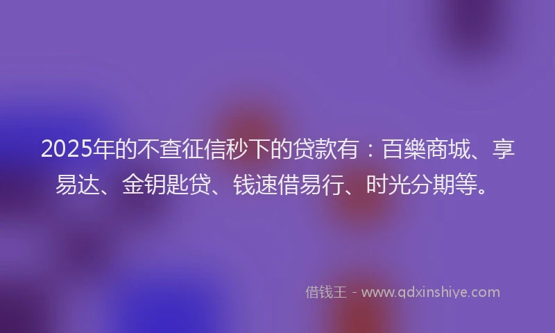 2025年的不查征信秒下的贷款有：百樂商城、享易达、金钥匙贷、钱速借易行、时光分期等。