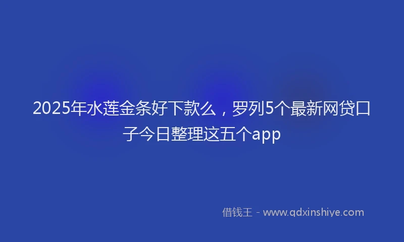 2025年水莲金条好下款么，罗列5个最新网贷口子今日整理这五个app