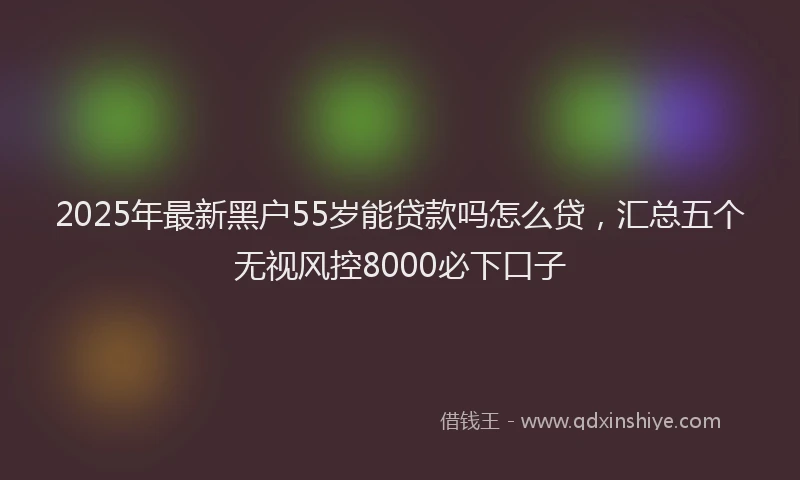 2025年最新黑户55岁能贷款吗怎么贷，汇总五个无视风控8000必下口子