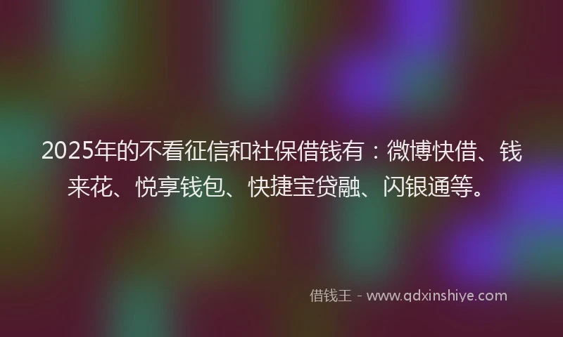 2025年的不看征信和社保借钱有：微博快借、钱来花、悦享钱包、快捷宝贷融、闪银通等。