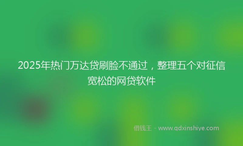 2025年热门万达贷刷脸不通过，整理五个对征信宽松的网贷软件