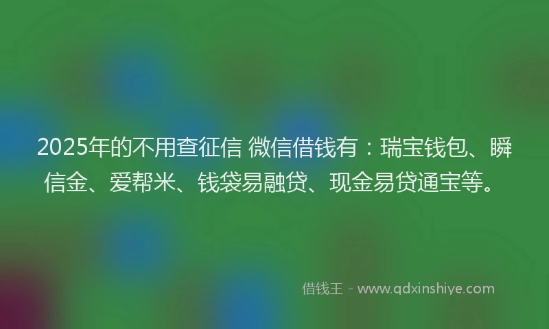 2025年的不用查征信 微信借钱有：瑞宝钱包、瞬信金、爱帮米、钱袋易融贷、现金易贷通宝等。