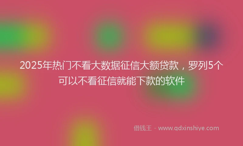 2025年热门不看大数据征信大额贷款，罗列5个可以不看征信就能下款的软件