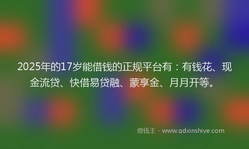 2025年的17岁能借钱的正规平台有：有钱花、现金流贷、快借易贷融、蒙享金、月月开等。