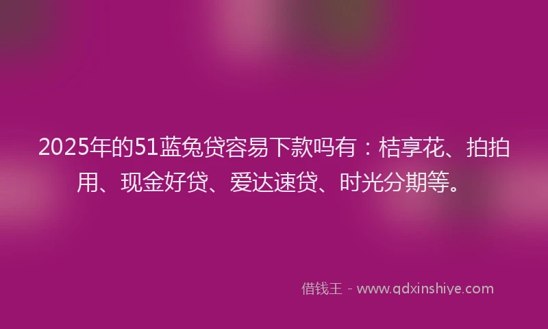 2025年的51蓝兔贷容易下款吗有：桔享花、拍拍用、现金好贷、爱达速贷、时光分期等。