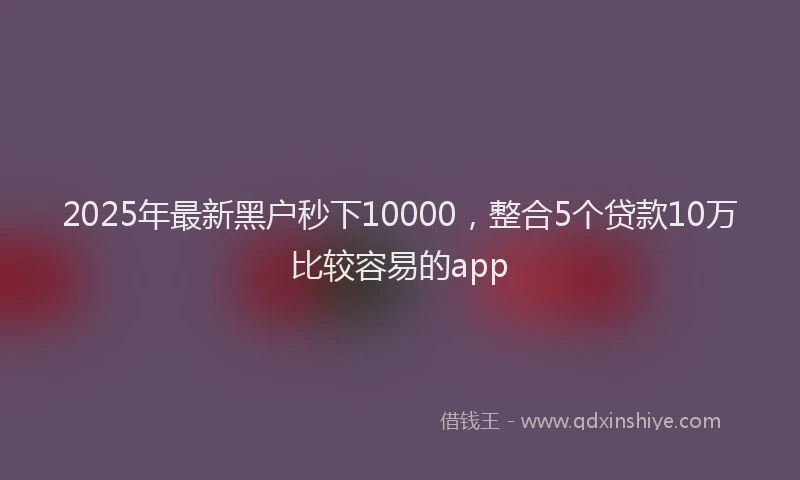 2025年最新黑户秒下10000，整合5个贷款10万比较容易的app