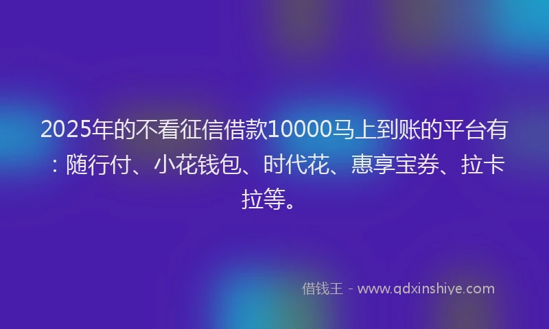 2025年的不看征信借款10000马上到账的平台有：随行付、小花钱包、时代花、惠享宝券、拉卡拉等。