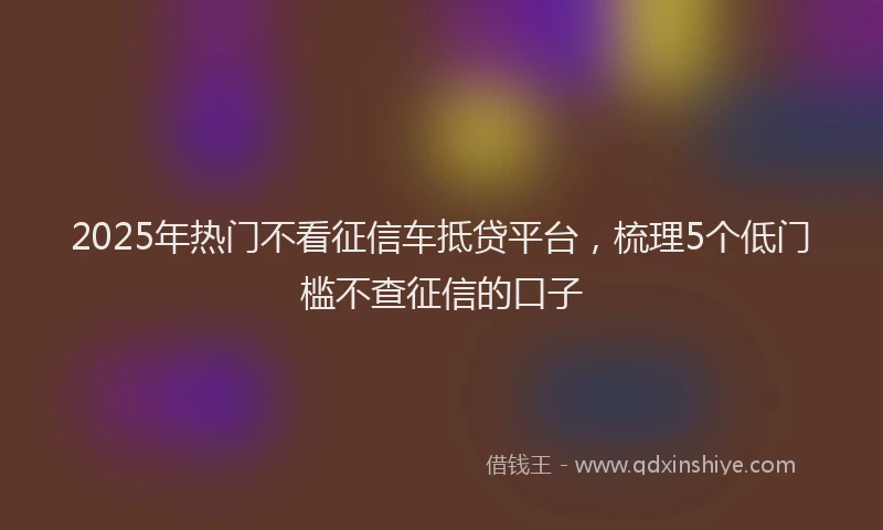 2025年热门不看征信车抵贷平台，梳理5个低门槛不查征信的口子