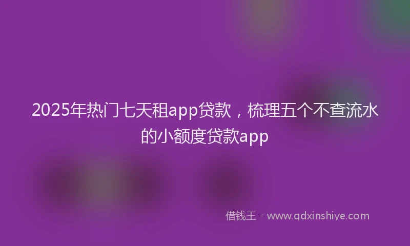 2025年热门七天租app贷款，梳理五个不查流水的小额度贷款app