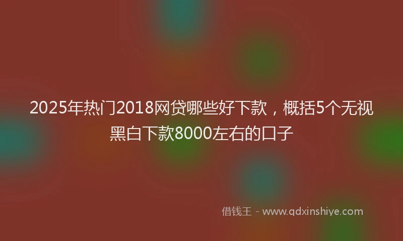 2025年热门2018网贷哪些好下款，概括5个无视黑白下款8000左右的口子
