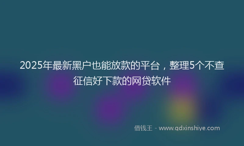 2025年最新黑户也能放款的平台，整理5个不查征信好下款的网贷软件