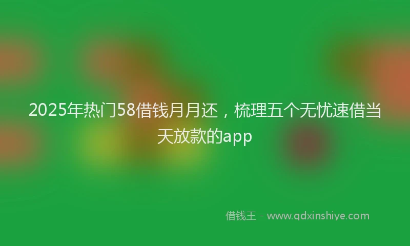 2025年热门58借钱月月还，梳理五个无忧速借当天放款的app
