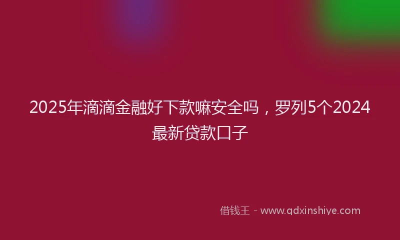 2025年滴滴金融好下款嘛安全吗，罗列5个2024最新贷款口子