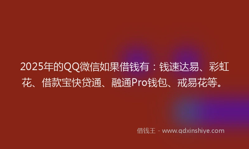 2025年的QQ微信如果借钱有：钱速达易、彩虹花、借款宝快贷通、融通Pro钱包、戒易花等。