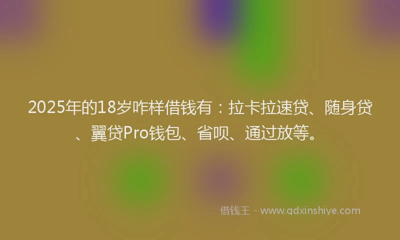 2025年的18岁咋样借钱有：拉卡拉速贷、随身贷、翼贷Pro钱包、省呗、通过放等。