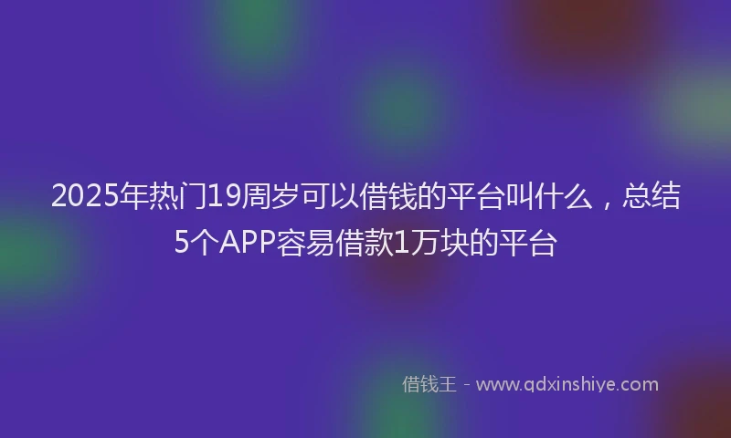 2025年热门19周岁可以借钱的平台叫什么，总结5个APP容易借款1万块的平台