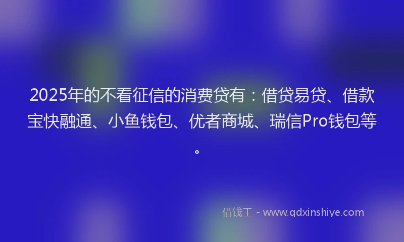 2025年的不看征信的消费贷有：借贷易贷、借款宝快融通、小鱼钱包、优者商城、瑞信Pro钱包等。