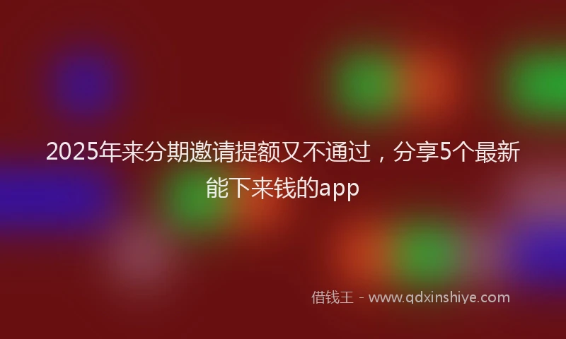 2025年来分期邀请提额又不通过，分享5个最新能下来钱的app