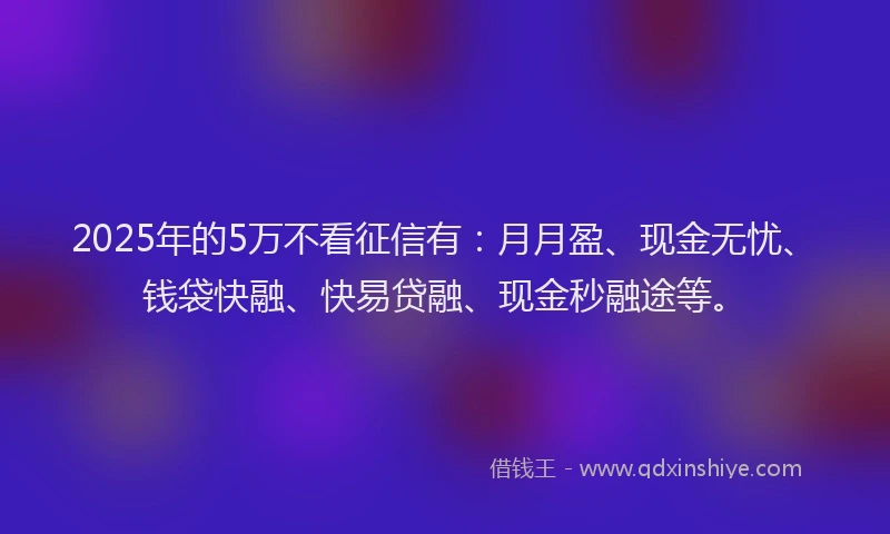 2025年的5万不看征信有：月月盈、现金无忧、钱袋快融、快易贷融、现金秒融途等。
