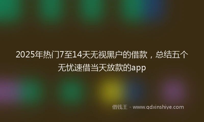 2025年热门7至14天无视黑户的借款，总结五个无忧速借当天放款的app