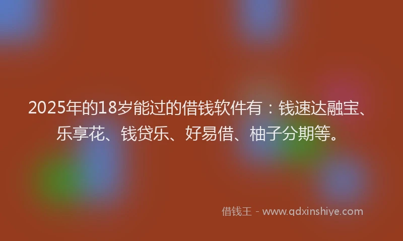 2025年的18岁能过的借钱软件有：钱速达融宝、乐享花、钱贷乐、好易借、柚子分期等。