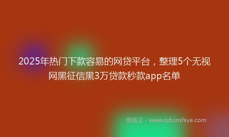 2025年热门下款容易的网贷平台，整理5个无视网黑征信黑3万贷款秒款app名单