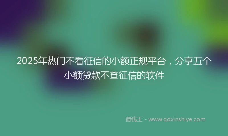 2025年热门不看征信的小额正规平台，分享五个小额贷款不查征信的软件