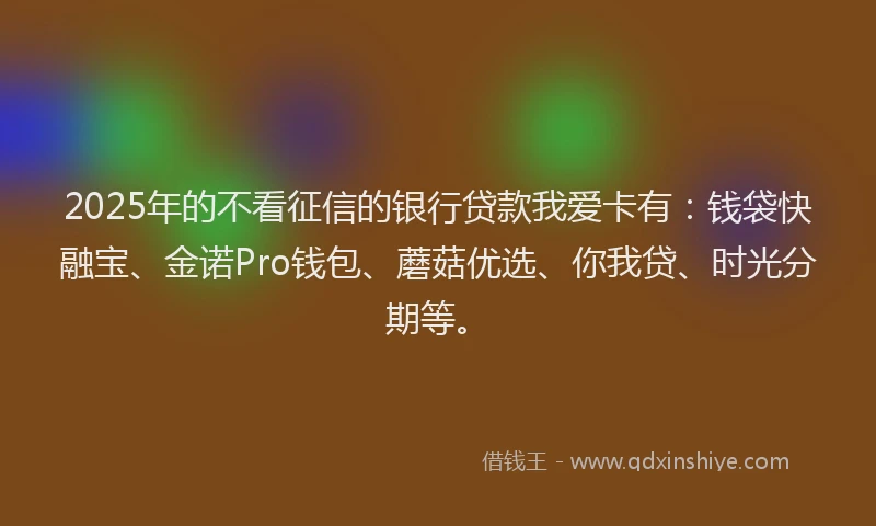 2025年的不看征信的银行贷款我爱卡有：钱袋快融宝、金诺Pro钱包、蘑菇优选、你我贷、时光分期等。