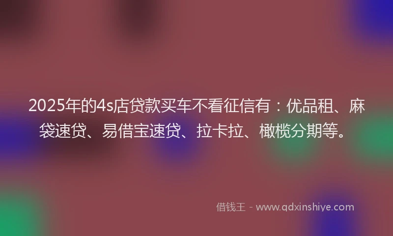 2025年的4s店贷款买车不看征信有：优品租、麻袋速贷、易借宝速贷、拉卡拉、橄榄分期等。