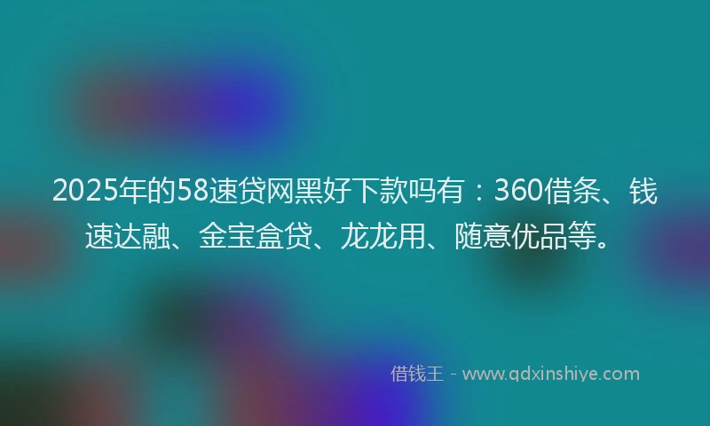 2025年的58速贷网黑好下款吗有：360借条、钱速达融、金宝盒贷、龙龙用、随意优品等。