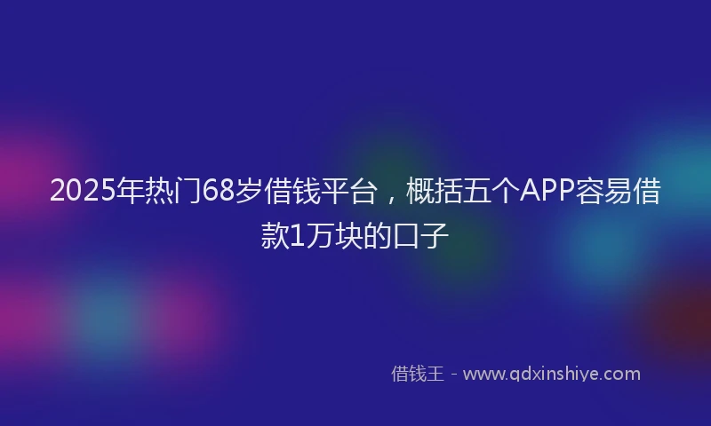 2025年热门68岁借钱平台，概括五个APP容易借款1万块的口子