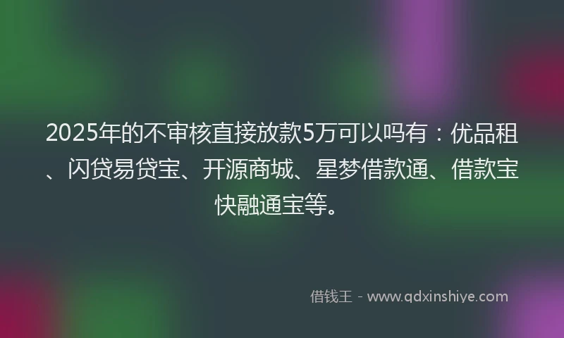 2025年的不审核直接放款5万可以吗有：优品租、闪贷易贷宝、开源商城、星梦借款通、借款宝快融通宝等。