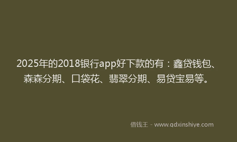 2025年的2018银行app好下款的有：鑫贷钱包、森森分期、口袋花、翡翠分期、易贷宝易等。