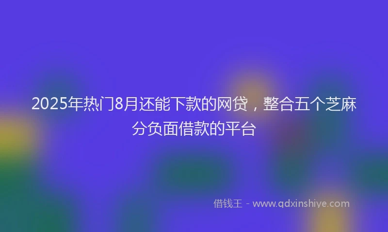 2025年热门8月还能下款的网贷，整合五个芝麻分负面借款的平台