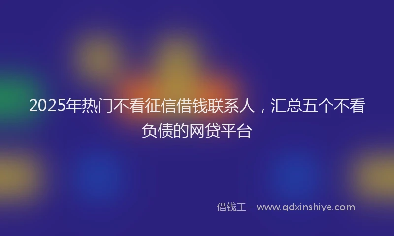 2025年热门不看征信借钱联系人，汇总五个不看负债的网贷平台