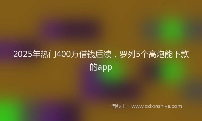 2025年热门400万借钱后续，罗列5个高炮能下款的app