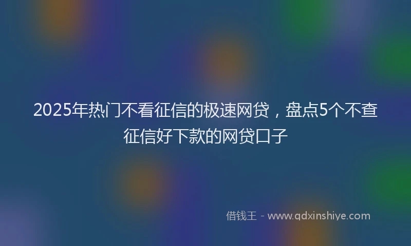 2025年热门不看征信的极速网贷，盘点5个不查征信好下款的网贷口子