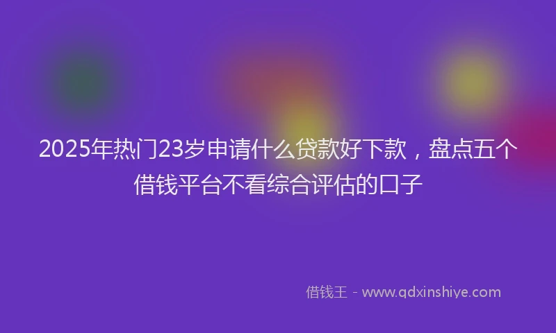 2025年热门23岁申请什么贷款好下款，盘点五个借钱平台不看综合评估的口子