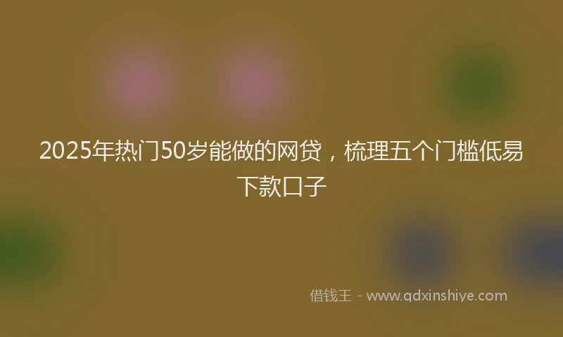 2025年热门50岁能做的网贷，梳理五个门槛低易下款口子
