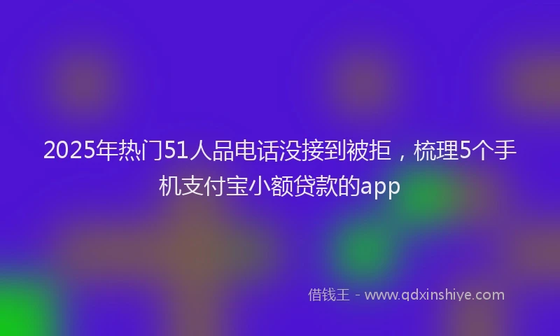 2025年热门51人品电话没接到被拒，梳理5个手机支付宝小额贷款的app