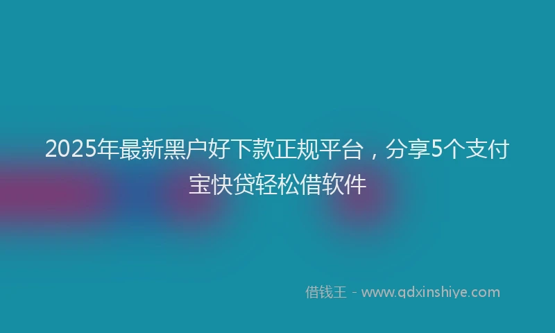 2025年最新黑户好下款正规平台，分享5个支付宝快贷轻松借软件