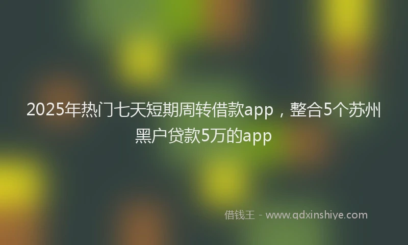 2025年热门七天短期周转借款app，整合5个苏州黑户贷款5万的app