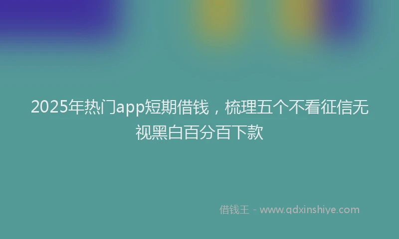 2025年热门app短期借钱，梳理五个不看征信无视黑白百分百下款