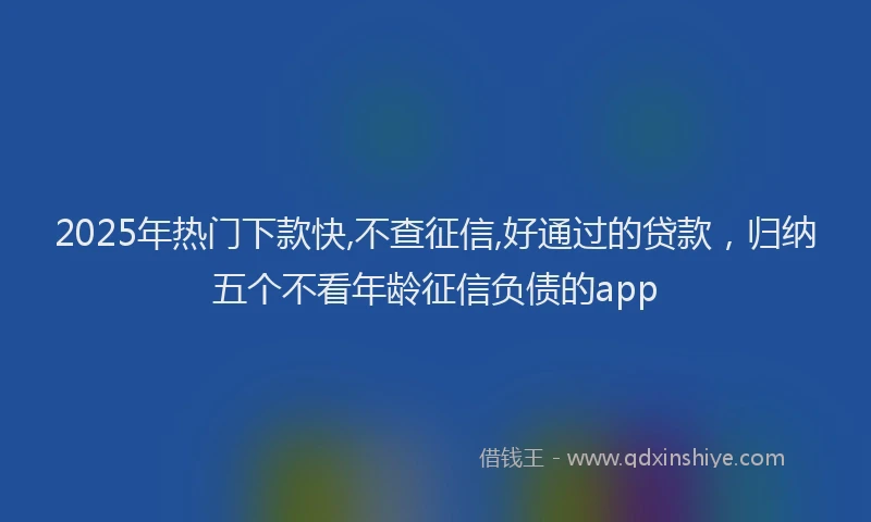 2025年热门下款快,不查征信,好通过的贷款，归纳五个不看年龄征信负债的app