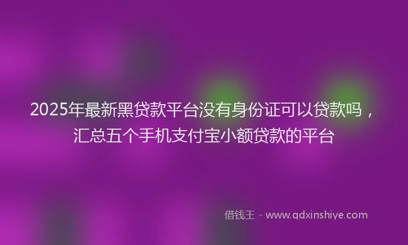 2025年最新黑贷款平台没有身份证可以贷款吗，汇总五个手机支付宝小额贷款的平台
