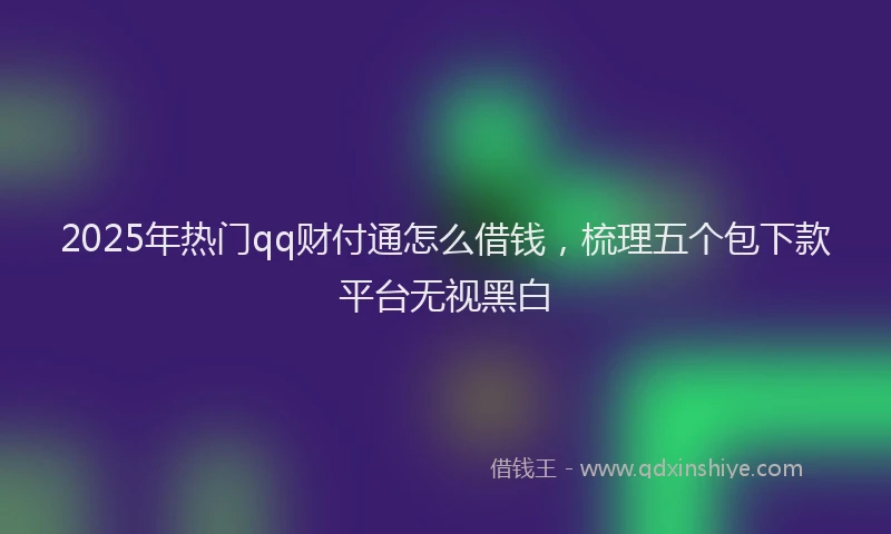 2025年热门qq财付通怎么借钱，梳理五个包下款平台无视黑白