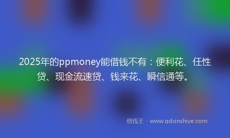 2025年的ppmoney能借钱不有：便利花、任性贷、现金流速贷、钱来花、瞬信通等。