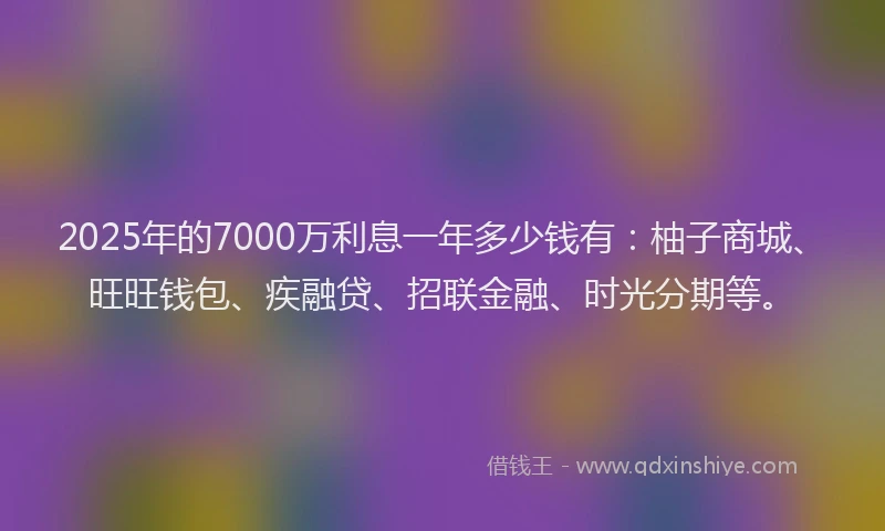 2025年的7000万利息一年多少钱有：柚子商城、旺旺钱包、疾融贷、招联金融、时光分期等。