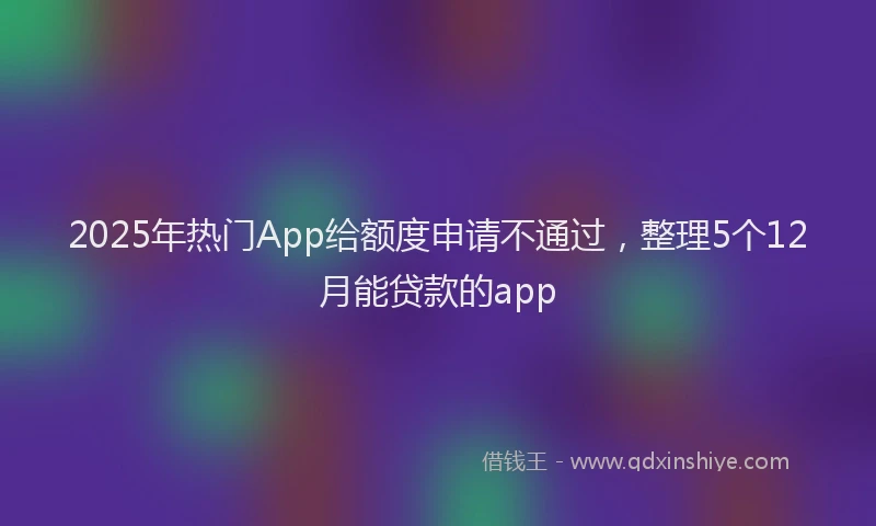 2025年热门App给额度申请不通过，整理5个12月能贷款的app